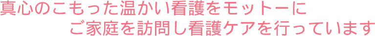 真心のこもった温かい看護をモットーにご家庭を訪問し看護ケアを行っています。