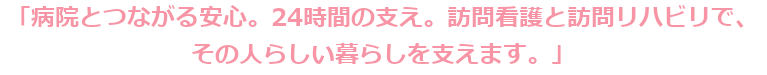 「病院とつながる安心。24時間の支え。訪問看護と訪問リハビリで、その人らしい暮らしを支えます。」