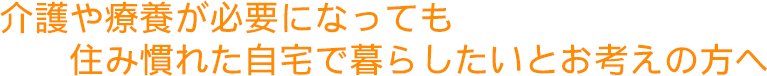 介護や療養が必要になっても住み慣れた自宅で暮らしたいとお考えの方へ